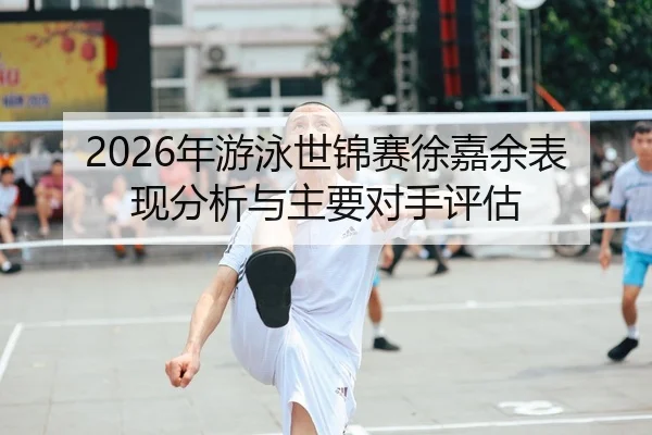 2026年游泳世锦赛徐嘉余表现分析与主要对手评估