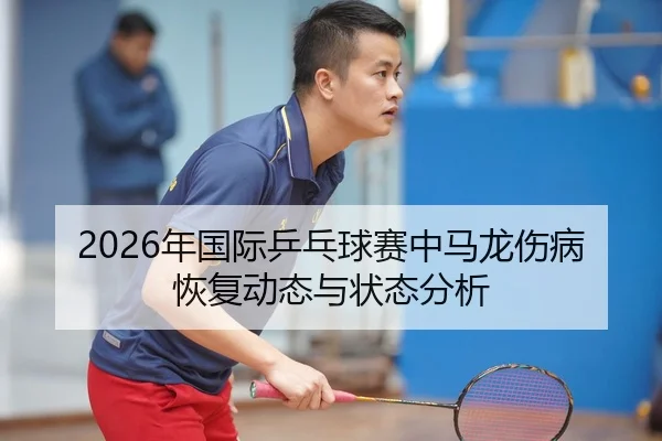 2026年国际乒乓球赛中马龙伤病恢复动态与状态分析