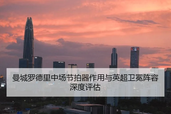 曼城罗德里中场节拍器作用与英超卫冕阵容深度评估